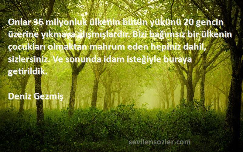 Deniz Gezmiş Sözleri 
Onlar 36 milyonluk ülkenin bütün yükünü 20 gencin üzerine yıkmaya alışmışlardır. Bizi bağımsız bir ülkenin çocukları olmaktan mahrum eden hepiniz dahil, sizlersiniz. Ve sonunda idam isteğiyle buraya getirildik.