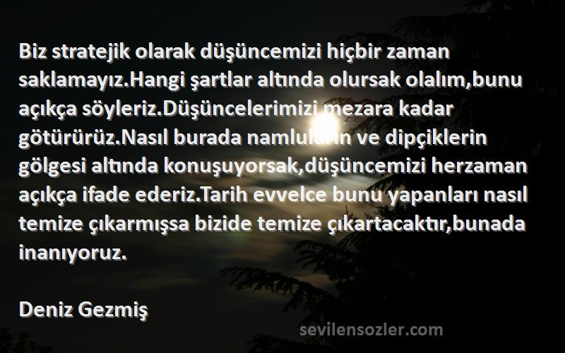 Deniz Gezmiş Sözleri 
Biz stratejik olarak düşüncemizi hiçbir zaman saklamayız.Hangi şartlar altında olursak olalım,bunu açıkça söyleriz.Düşüncelerimizi mezara kadar götürürüz.Nasıl burada namluların ve dipçiklerin gölgesi altında konuşuyorsak,düşüncemizi herzaman açıkça ifade ederiz.Tarih evvelce bunu yapanları nasıl temize çıkarmışsa bizide temize çıkartacaktır,bunada inanıyoruz.