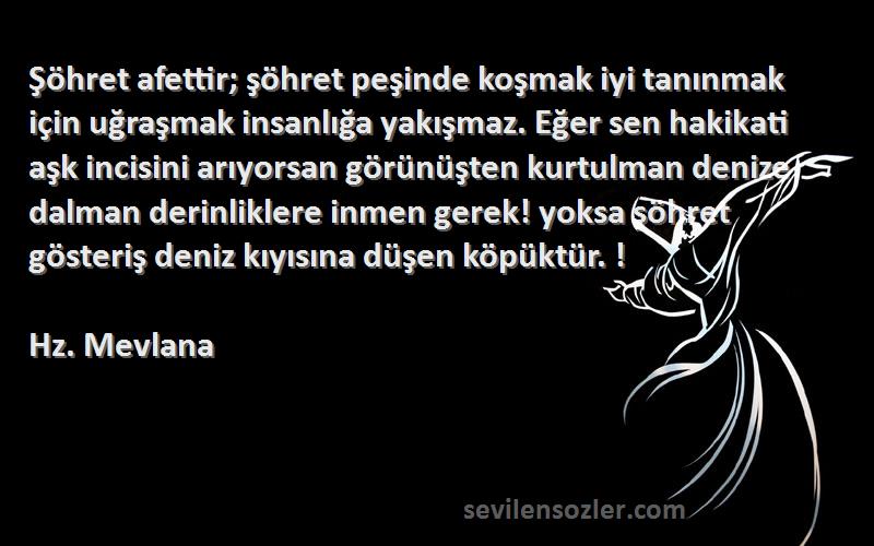 Hz. Mevlana Sözleri 
Şöhret afettir; şöhret peşinde koşmak iyi tanınmak için uğraşmak insanlığa yakışmaz. Eğer sen hakikati aşk incisini arıyorsan görünüşten kurtulman denize dalman derinliklere inmen gerek! yoksa şöhret gösteriş deniz kıyısına düşen köpüktür. !