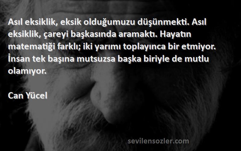 Can Yücel Sözleri 
Asıl eksiklik, eksik olduğumuzu düşünmekti. Asıl eksiklik, çareyi başkasında aramaktı. Hayatın matematiği farklı; iki yarımı toplayınca bir etmiyor. İnsan tek başına mutsuzsa başka biriyle de mutlu olamıyor.