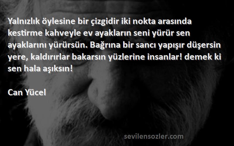 Can Yücel Sözleri 
Yalnızlık öylesine bir çizgidir iki nokta arasında kestirme kahveyle ev ayakların seni yürür sen ayaklarını yürürsün. Bağrına bir sancı yapışır düşersin yere, kaldırırlar bakarsın yüzlerine insanlar! demek ki sen hala aşıksın!