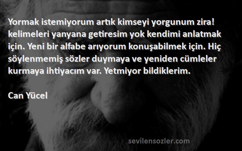 Can Yücel Sözleri 
Yormak istemiyorum artık kimseyi yorgunum zira! kelimeleri yanyana getiresim yok kendimi anlatmak için. Yeni bir alfabe arıyorum konuşabilmek için. Hiç söylenmemiş sözler duymaya ve yeniden cümleler kurmaya ihtiyacım var. Yetmiyor bildiklerim.