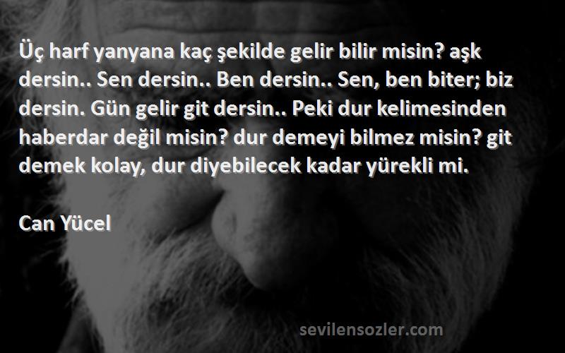 Can Yücel Sözleri 
Üç harf yanyana kaç şekilde gelir bilir misin? aşk dersin.. Sen dersin.. Ben dersin.. Sen, ben biter; biz dersin. Gün gelir git dersin.. Peki dur kelimesinden haberdar değil misin? dur demeyi bilmez misin? git demek kolay, dur diyebilecek kadar yürekli mi.