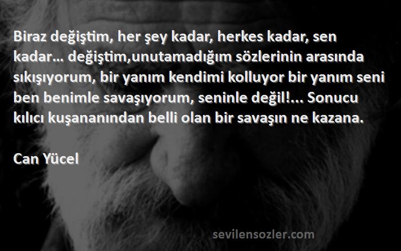 Can Yücel Sözleri 
Biraz değiştim, her şey kadar, herkes kadar, sen kadar… değiştim,unutamadığım sözlerinin arasında sıkışıyorum, bir yanım kendimi kolluyor bir yanım seni ben benimle savaşıyorum, seninle değil!... Sonucu kılıcı kuşananından belli olan bir savaşın ne kazana.