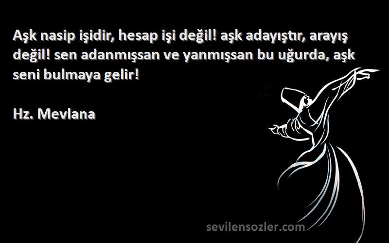 Hz. Mevlana Sözleri 
Aşk nasip işidir, hesap işi değil! aşk adayıştır, arayış değil! sen adanmışsan ve yanmışsan bu uğurda, aşk seni bulmaya gelir!