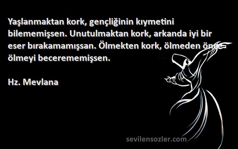 Hz. Mevlana Sözleri 
Yaşlanmaktan kork, gençliğinin kıymetini bilememişsen. Unutulmaktan kork, arkanda iyi bir eser bırakamamışsan. Ölmekten kork, ölmeden önce ölmeyi becerememişsen.