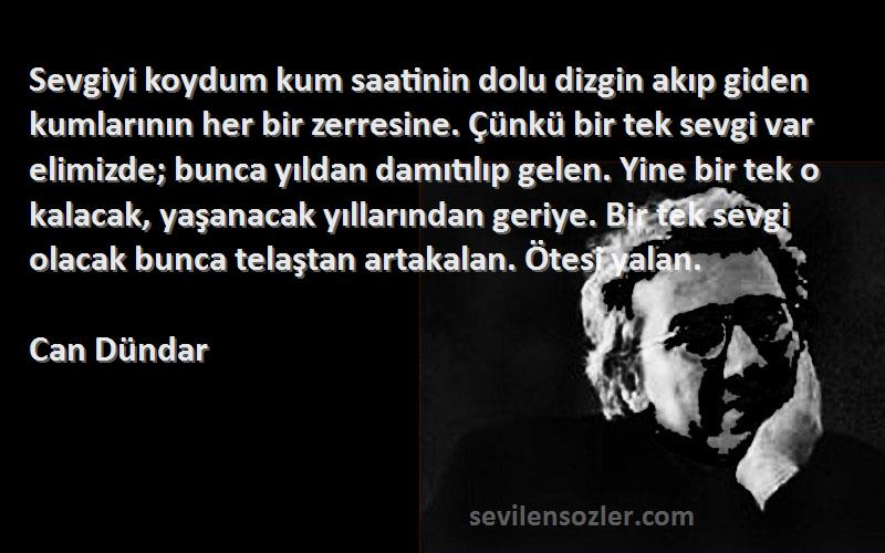 Can Dündar Sözleri 
Sevgiyi koydum kum saatinin dolu dizgin akıp giden kumlarının her bir zerresine. Çünkü bir tek sevgi var elimizde; bunca yıldan damıtılıp gelen. Yine bir tek o kalacak, yaşanacak yıllarından geriye. Bir tek sevgi olacak bunca telaştan artakalan. Ötesi yalan.