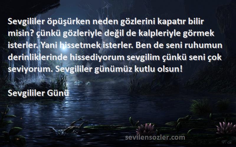 Sevgililer Günü Sözleri 
Sevgililer öpüşürken neden gözlerini kapatır bilir misin? çünkü gözleriyle değil de kalpleriyle görmek isterler. Yani hissetmek isterler. Ben de seni ruhumun derinliklerinde hissediyorum sevgilim çünkü seni çok seviyorum. Sevgililer günümüz kutlu olsun!