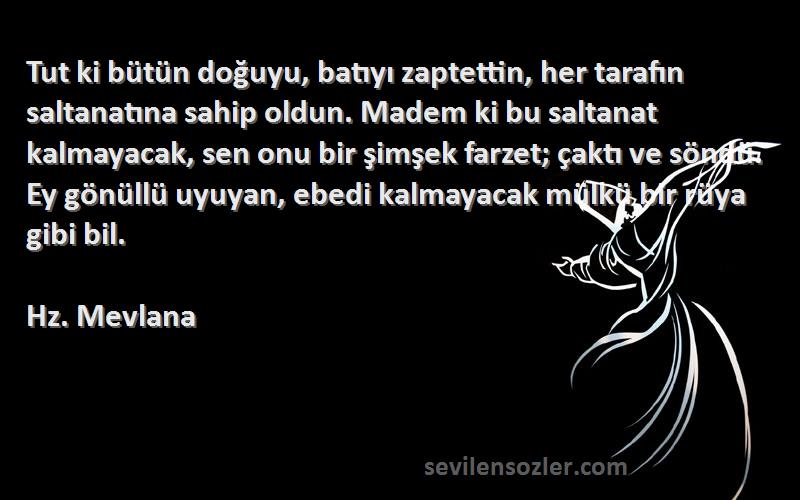 Hz. Mevlana Sözleri 
Tut ki bütün doğuyu, batıyı zaptettin, her tarafın saltanatına sahip oldun. Madem ki bu saltanat kalmayacak, sen onu bir şimşek farzet; çaktı ve söndü. Ey gönüllü uyuyan, ebedi kalmayacak mülkü bir rüya gibi bil.