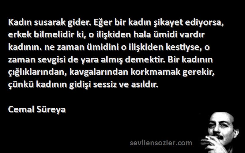 Cemal Süreya Sözleri 
Kadın susarak gider. Eğer bir kadın şikayet ediyorsa, erkek bilmelidir ki, o ilişkiden hala ümidi vardır kadının. ne zaman ümidini o ilişkiden kestiyse, o zaman sevgisi de yara almış demektir. Bir kadının çığlıklarından, kavgalarından korkmamak gerekir, çünkü kadının gidişi sessiz ve asıldır.