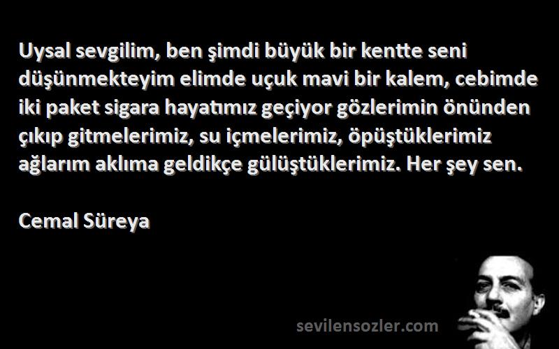 Cemal Süreya Sözleri 
Uysal sevgilim, ben şimdi büyük bir kentte seni düşünmekteyim elimde uçuk mavi bir kalem, cebimde iki paket sigara hayatımız geçiyor gözlerimin önünden çıkıp gitmelerimiz, su içmelerimiz, öpüştüklerimiz ağlarım aklıma geldikçe gülüştüklerimiz. Her şey sen.