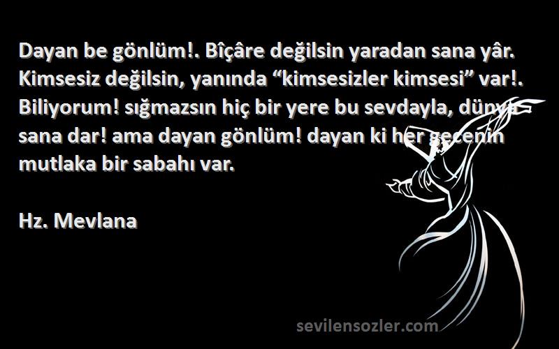 Hz. Mevlana Sözleri 
Dayan be gönlüm!. Bîçâre değilsin yaradan sana yâr. Kimsesiz değilsin, yanında “kimsesizler kimsesi” var!. Biliyorum! sığmazsın hiç bir yere bu sevdayla, dünya sana dar! ama dayan gönlüm! dayan ki her gecenin mutlaka bir sabahı var.