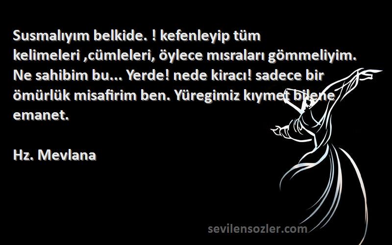 Hz. Mevlana Sözleri 
Susmalıyım belkide. ! kefenleyip tüm kelimeleri ,cümleleri, öylece mısraları gömmeliyim. Ne sahibim bu... Yerde! nede kiracı! sadece bir ömürlük misafirim ben. Yüregimiz kıymet bilene emanet.
