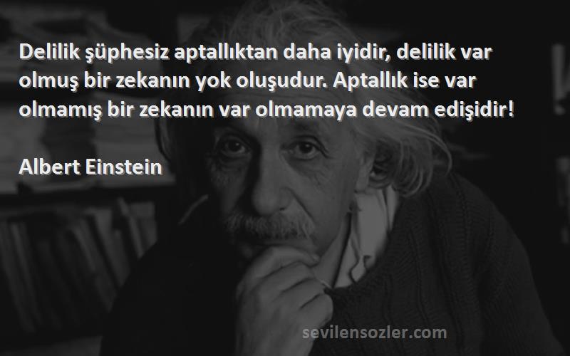 Albert Einstein Sözleri 
Delilik şüphesiz aptallıktan daha iyidir, delilik var olmuş bir zekanın yok oluşudur. Aptallık ise var olmamış bir zekanın var olmamaya devam edişidir!