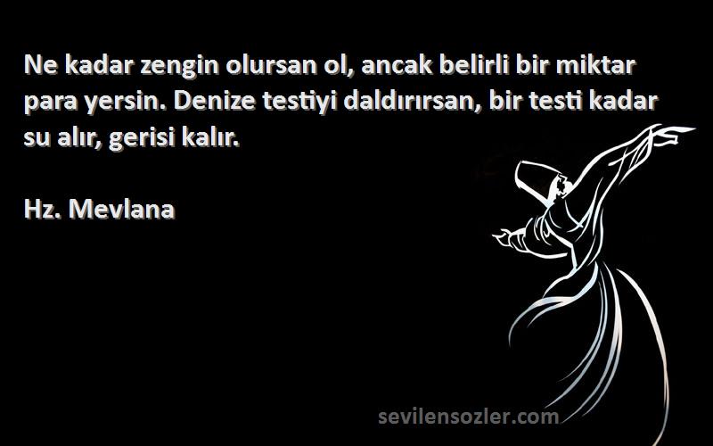 Hz. Mevlana Sözleri 
Ne kadar zengin olursan ol, ancak belirli bir miktar para yersin. Denize testiyi daldırırsan, bir testi kadar su alır, gerisi kalır.