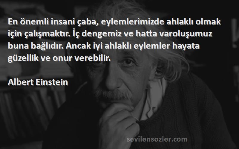 Albert Einstein Sözleri 
En önemli insani çaba, eylemlerimizde ahlaklı olmak için çalışmaktır. İç dengemiz ve hatta varoluşumuz buna bağlıdır. Ancak iyi ahlaklı eylemler hayata güzellik ve onur verebilir.