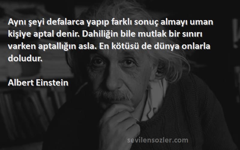 Albert Einstein Sözleri 
Aynı şeyi defalarca yapıp farklı sonuç almayı uman kişiye aptal denir. Dahiliğin bile mutlak bir sınırı varken aptallığın asla. En kötüsü de dünya onlarla doludur.