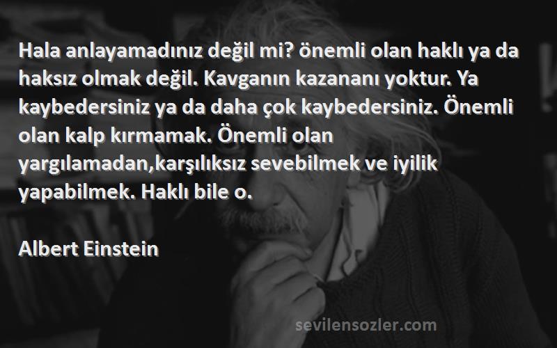 Albert Einstein Sözleri 
Hala anlayamadınız değil mi? önemli olan haklı ya da haksız olmak değil. Kavganın kazananı yoktur. Ya kaybedersiniz ya da daha çok kaybedersiniz. Önemli olan kalp kırmamak. Önemli olan yargılamadan,karşılıksız sevebilmek ve iyilik yapabilmek. Haklı bile o.