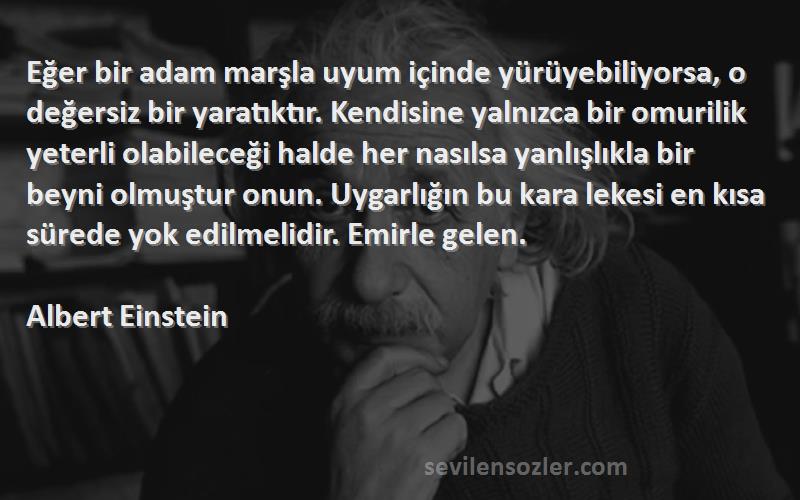 Albert Einstein Sözleri 
Eğer bir adam marşla uyum içinde yürüyebiliyorsa, o değersiz bir yaratıktır. Kendisine yalnızca bir omurilik yeterli olabileceği halde her nasılsa yanlışlıkla bir beyni olmuştur onun. Uygarlığın bu kara lekesi en kısa sürede yok edilmelidir. Emirle gelen.