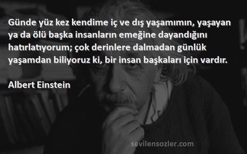 Albert Einstein Sözleri 
Günde yüz kez kendime iç ve dış yaşamımın, yaşayan ya da ölü başka insanların emeğine dayandığını hatırlatıyorum; çok derinlere dalmadan günlük yaşamdan biliyoruz ki, bir insan başkaları için vardır.