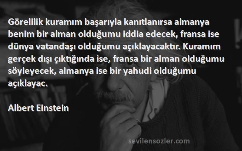 Albert Einstein Sözleri 
Görelilik kuramım başarıyla kanıtlanırsa almanya benim bir alman olduğumu iddia edecek, fransa ise dünya vatandaşı olduğumu açıklayacaktır. Kuramım gerçek dışı çıktığında ise, fransa bir alman olduğumu söyleyecek, almanya ise bir yahudi olduğumu açıklayac.