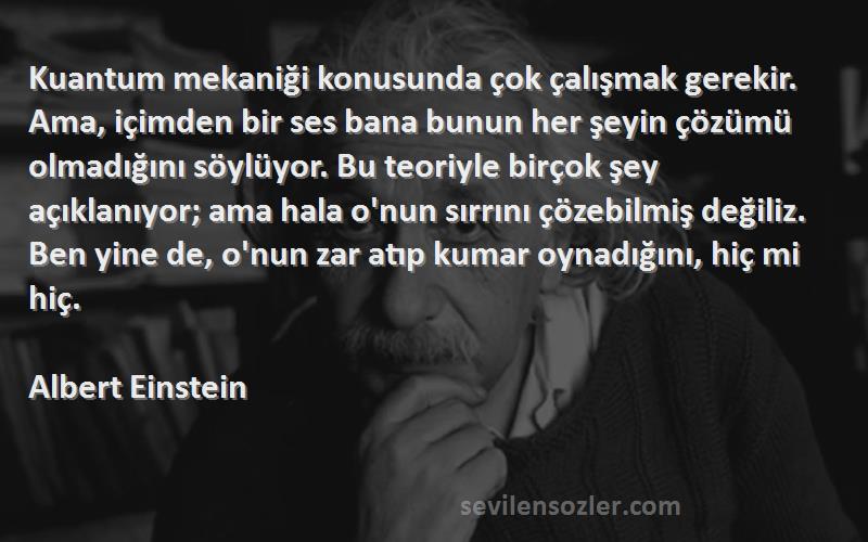 Albert Einstein Sözleri 
Kuantum mekaniği konusunda çok çalışmak gerekir. Ama, içimden bir ses bana bunun her şeyin çözümü olmadığını söylüyor. Bu teoriyle birçok şey açıklanıyor; ama hala o'nun sırrını çözebilmiş değiliz. Ben yine de, o'nun zar atıp kumar oynadığını, hiç mi hiç.