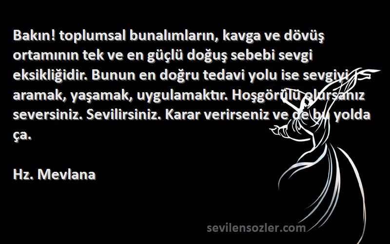 Hz. Mevlana Sözleri 
Bakın! toplumsal bunalımların, kavga ve dövüş ortamının tek ve en güçlü doğuş sebebi sevgi eksikliğidir. Bunun en doğru tedavi yolu ise sevgiyi aramak, yaşamak, uygulamaktır. Hoşgörülü olursanız seversiniz. Sevilirsiniz. Karar verirseniz ve de bu yolda ça.