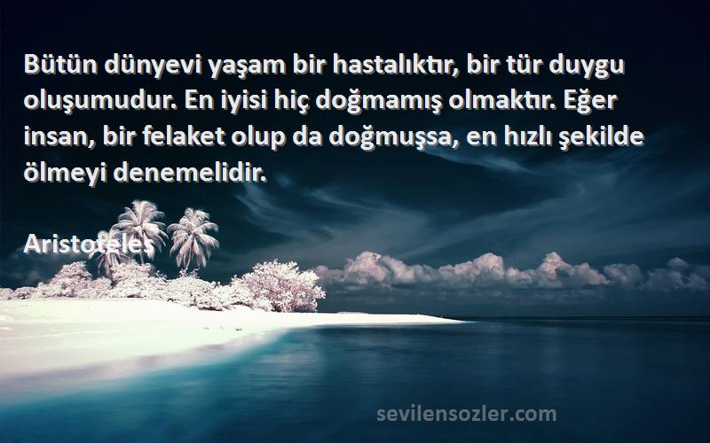 Aristoteles Sözleri 
Bütün dünyevi yaşam bir hastalıktır, bir tür duygu oluşumudur. En iyisi hiç doğmamış olmaktır. Eğer insan, bir felaket olup da doğmuşsa, en hızlı şekilde ölmeyi denemelidir.