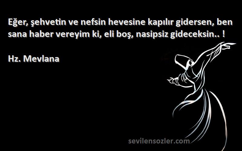 Hz. Mevlana Sözleri 
Eğer, şehvetin ve nefsin hevesine kapılır gidersen, ben sana haber vereyim ki, eli boş, nasipsiz gideceksin.. !