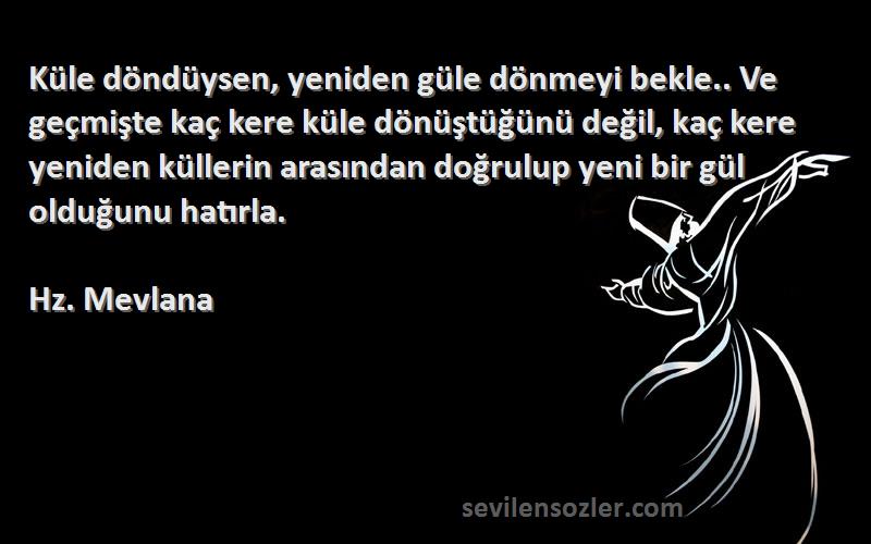 Hz. Mevlana Sözleri 
Küle döndüysen, yeniden güle dönmeyi bekle.. Ve geçmişte kaç kere küle dönüştüğünü değil, kaç kere yeniden küllerin arasından doğrulup yeni bir gül olduğunu hatırla.