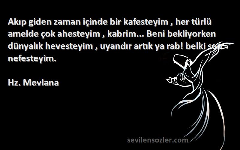 Hz. Mevlana Sözleri 
Akıp giden zaman içinde bir kafesteyim , her türlü amelde çok ahesteyim , kabrim... Beni bekliyorken dünyalık hevesteyim , uyandır artık ya rab! belki son nefesteyim.