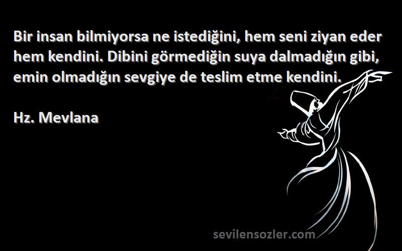 Hz. Mevlana Sözleri 
Bir insan bilmiyorsa ne istediğini, hem seni ziyan eder hem kendini. Dibini görmediğin suya dalmadığın gibi, emin olmadığın sevgiye de teslim etme kendini.