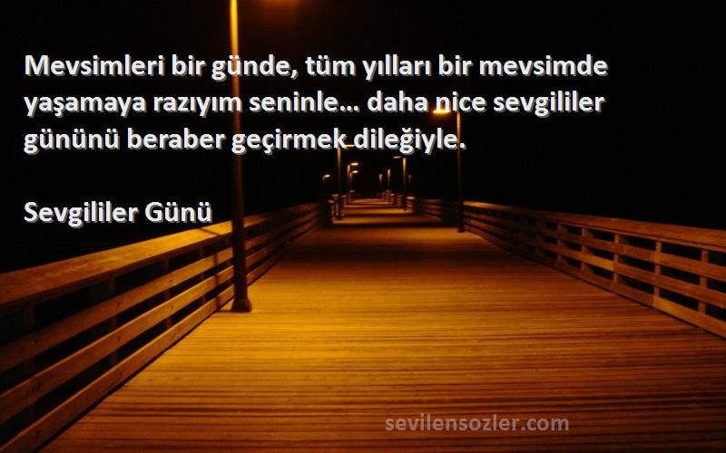 Sevgililer Günü Sözleri 
Mevsimleri bir günde, tüm yılları bir mevsimde yaşamaya razıyım seninle… daha nice sevgililer gününü beraber geçirmek dileğiyle.