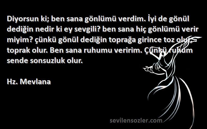 Hz. Mevlana Sözleri 
Diyorsun ki; ben sana gönlümü verdim. İyi de gönül dediğin nedir ki ey sevgili? ben sana hiç gönlümü verir miyim? çünkü gönül dediğin toprağa girince toz olur, toprak olur. Ben sana ruhumu veririm. Çünkü ruhum sende sonsuzluk olur.