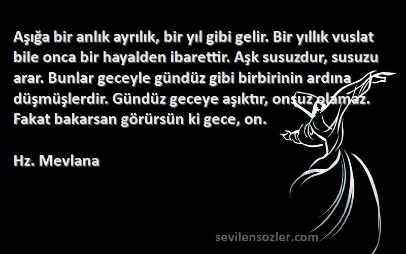 Hz. Mevlana Sözleri 
Aşığa bir anlık ayrılık, bir yıl gibi gelir. Bir yıllık vuslat bile onca bir hayalden ibarettir. Aşk susuzdur, susuzu arar. Bunlar geceyle gündüz gibi birbirinin ardına düşmüşlerdir. Gündüz geceye aşıktır, onsuz olamaz. Fakat bakarsan görürsün ki gece, on.