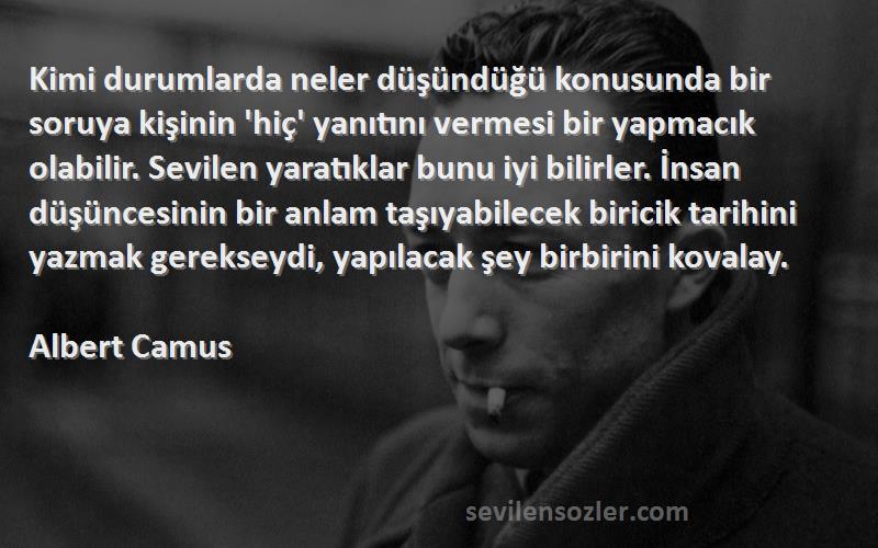 Albert Camus Sözleri 
Kimi durumlarda neler düşündüğü konusunda bir soruya kişinin 'hiç' yanıtını vermesi bir yapmacık olabilir. Sevilen yaratıklar bunu iyi bilirler. İnsan düşüncesinin bir anlam taşıyabilecek biricik tarihini yazmak gerekseydi, yapılacak şey birbirini kovalay.