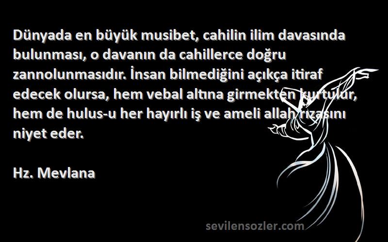 Hz. Mevlana Sözleri 
Dünyada en büyük musibet, cahilin ilim davasında bulunması, o davanın da cahillerce doğru zannolunmasıdır. İnsan bilmediğini açıkça itiraf edecek olursa, hem vebal altına girmekten kurtulur, hem de hulus-u her hayırlı iş ve ameli allah rızasını niyet eder.