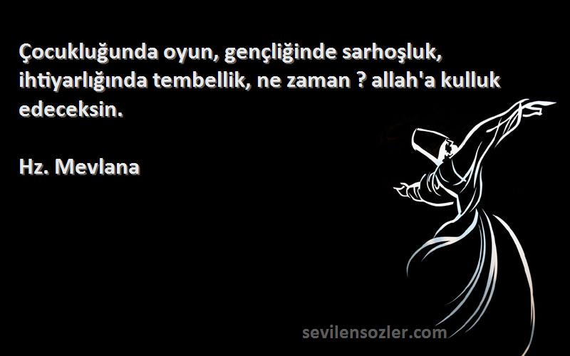 Hz. Mevlana Sözleri 
Çocukluğunda oyun, gençliğinde sarhoşluk, ihtiyarlığında tembellik, ne zaman ? allah'a kulluk edeceksin.