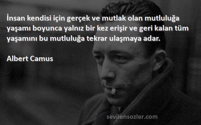 Albert Camus Sözleri 
İnsan kendisi için gerçek ve mutlak olan mutluluğa yaşamı boyunca yalnız bir kez erişir ve geri kalan tüm yaşamını bu mutluluğa tekrar ulaşmaya adar.