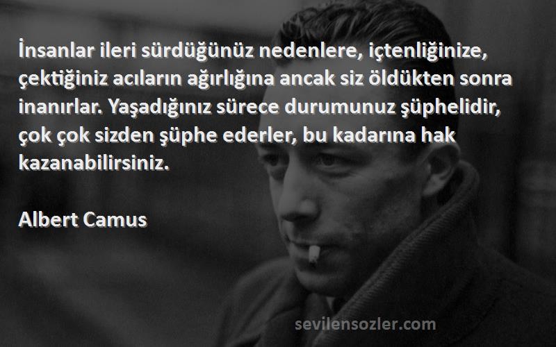 Albert Camus Sözleri 
İnsanlar ileri sürdüğünüz nedenlere, içtenliğinize, çektiğiniz acıların ağırlığına ancak siz öldükten sonra inanırlar. Yaşadığınız sürece durumunuz şüphelidir, çok çok sizden şüphe ederler, bu kadarına hak kazanabilirsiniz.
