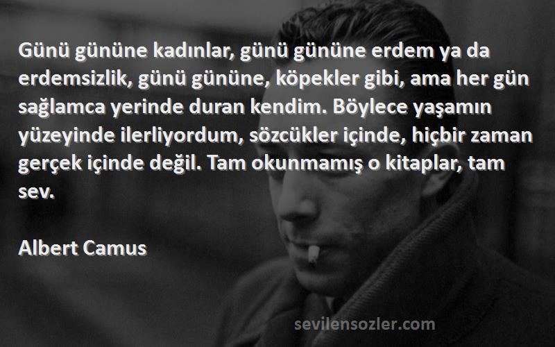 Albert Camus Sözleri 
Günü gününe kadınlar, günü gününe erdem ya da erdemsizlik, günü gününe, köpekler gibi, ama her gün sağlamca yerinde duran kendim. Böylece yaşamın yüzeyinde ilerliyordum, sözcükler içinde, hiçbir zaman gerçek içinde değil. Tam okunmamış o kitaplar, tam sev.