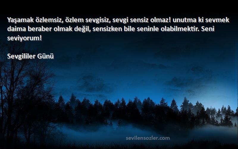 Sevgililer Günü Sözleri 
Yaşamak özlemsiz, özlem sevgisiz, sevgi sensiz olmaz! unutma ki sevmek daima beraber olmak değil, sensizken bile seninle olabilmektir. Seni seviyorum!