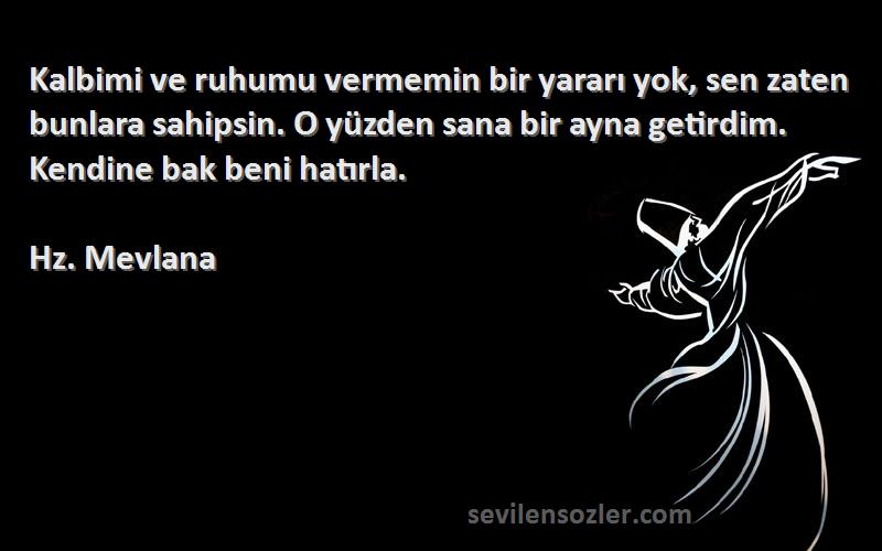 Hz. Mevlana Sözleri 
Kalbimi ve ruhumu vermemin bir yararı yok, sen zaten bunlara sahipsin. O yüzden sana bir ayna getirdim. Kendine bak beni hatırla.