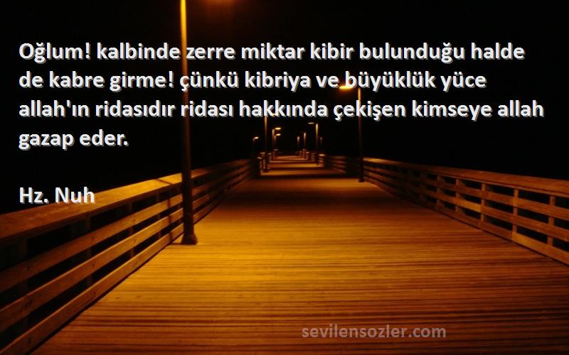 Hz. Nuh Sözleri 
Oğlum! kalbinde zerre miktar kibir bulunduğu halde de kabre girme! çünkü kibriya ve büyüklük yüce allah'ın ridasıdır ridası hakkında çekişen kimseye allah gazap eder.