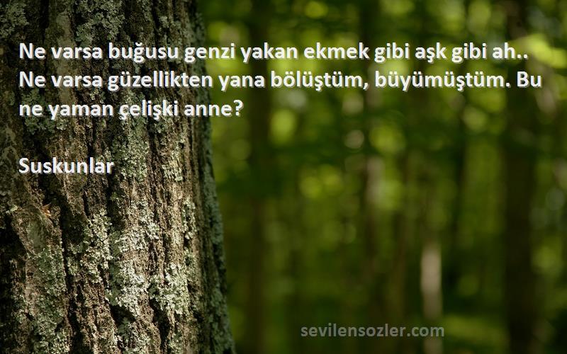 Suskunlar Sözleri 
Ne varsa buğusu genzi yakan ekmek gibi aşk gibi ah.. Ne varsa güzellikten yana bölüştüm, büyümüştüm. Bu ne yaman çelişki anne?