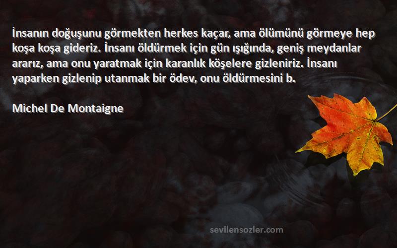 Michel De Montaigne Sözleri 
İnsanın doğuşunu görmekten herkes kaçar, ama ölümünü görmeye hep koşa koşa gideriz. İnsanı öldürmek için gün ışığında, geniş meydanlar ararız, ama onu yaratmak için karanlık köşelere gizleniriz. İnsanı yaparken gizlenip utanmak bir ödev, onu öldürmesini b.