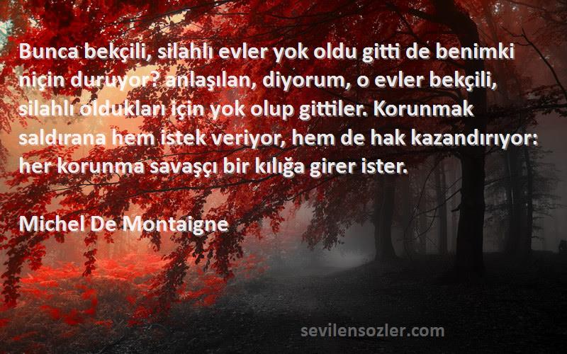 Michel De Montaigne Sözleri 
Bunca bekçili, silahlı evler yok oldu gitti de benimki niçin duruyor? anlaşılan, diyorum, o evler bekçili, silahlı oldukları için yok olup gittiler. Korunmak saldırana hem istek veriyor, hem de hak kazandırıyor: her korunma savaşçı bir kılığa girer ister.