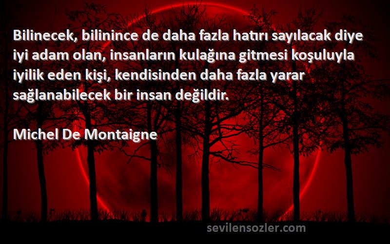 Michel De Montaigne Sözleri 
Bilinecek, bilinince de daha fazla hatırı sayılacak diye iyi adam olan, insanların kulağına gitmesi koşuluyla iyilik eden kişi, kendisinden daha fazla yarar sağlanabilecek bir insan değildir.