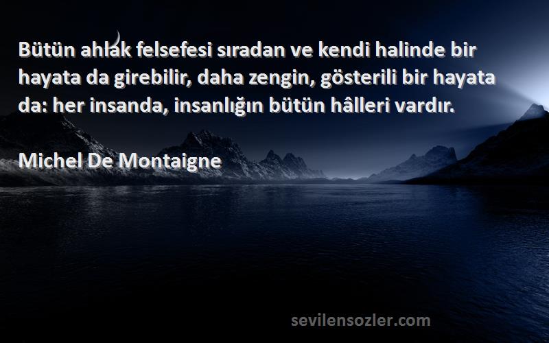 Michel De Montaigne Sözleri 
Bütün ahlak felsefesi sıradan ve kendi halinde bir hayata da girebilir, daha zengin, gösterili bir hayata da: her insanda, insanlığın bütün hâlleri vardır.