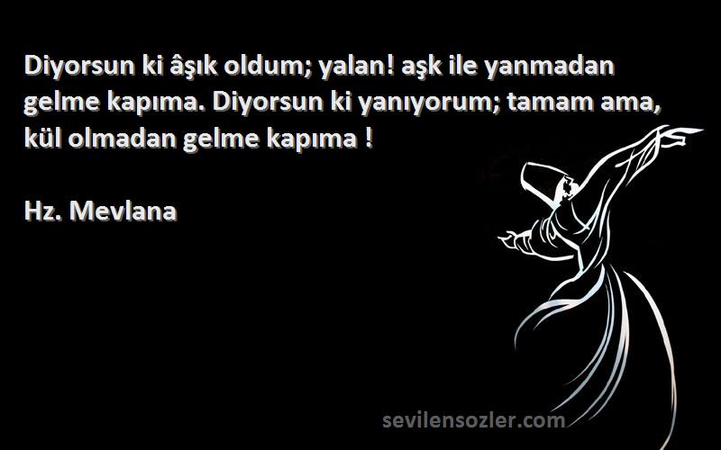 Hz. Mevlana Sözleri 
Diyorsun ki âşık oldum; yalan! aşk ile yanmadan gelme kapıma. Diyorsun ki yanıyorum; tamam ama, kül olmadan gelme kapıma !